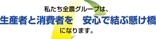 私たち全農グループは、生産者と消費者を安心で結ぶ架け橋になります。
